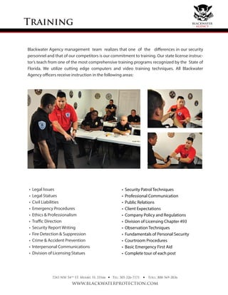 Training
7243 NW 54th
ST. Miami, FL 33166
www.blackwaterprotection.com
Tel: 305-226-7171 Toll: 888-569-2836• •
Blackwater Agency management team realizes that one of the differences in our security
personnel and that of our competitors is our commitment to training. Our state license instruc-
tor’s teach from one of the most comprehensive training programs recognized by the State of
Florida. We utilize cutting edge computers and video training techniques. All Blackwater
Agency officers receive instruction in the following areas:
• Legal Issues
• Legal Statues
• Civil Liabilities
• Emergency Procedures
• Ethics & Professionalism
• Traﬃc Direction
• Security Report Writing
• Fire Detection & Suppression
• Crime & Accident Prevention
• Interpersonal Communications
• Division of Licensing Statues
• Security Patrol Techniques
• Professional Communication
• Public Relations
• Client Expectations
• Company Policy and Regulations
• Division of Licensing Chapter 493
• Observation Techniques
• Fundamentals of Personal Security
• Courtroom Procedures
• Basic Emergency First Aid
• Complete tour of each post
blackwater
agency
 