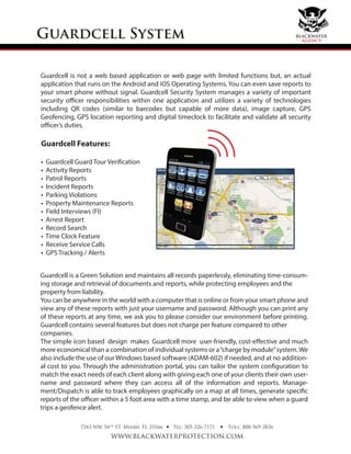 Guardcell System
7243 NW 54th
ST. Miami, FL 33166
www.blackwaterprotection.com
Tel: 305-226-7171 Toll: 888-569-2836• •
Guardcell is not a web based application or web page with limited functions but, an actual
application that runs on the Android and iOS Operating Systems. You can even save reports to
your smart phone without signal. Guardcell Security System manages a variety of important
security officer responsibilities within one application and utilizes a variety of technologies
including QR codes (similar to barcodes but capable of more data), image capture, GPS
Geofencing, GPS location reporting and digital timeclock to facilitate and validate all security
officer’s duties.
Guardcell Features:
• Guardcell Guard Tour Verification
• Activity Reports
• Patrol Reports
• Incident Reports
• Parking Violations
• Property Maintenance Reports
• Field Interviews (FI)
• Arrest Report
• Record Search
• Time Clock Feature
• Receive Service Calls
• GPS Tracking / Alerts
Guardcell is a Green Solution and maintains all records paperlessly, eliminating time-consum-
ing storage and retrieval of documents and reports, while protecting employees and the
property from liability.
You can be anywhere in the world with a computer that is online or from your smart phone and
view any of these reports with just your username and password. Although you can print any
of these reports at any time, we ask you to please consider our environment before printing.
Guardcell contains several features but does not charge per feature compared to other
companies.
The simple icon based design makes Guardcell more user-friendly, cost-eﬀective and much
more economical than a combination of individual systems or a“charge by module”system.We
also include the use of our Windows based software (ADAM-602) if needed, and at no addition-
al cost to you. Through the administration portal, you can tailor the system configuration to
match the exact needs of each client along with giving each one of your clients their own user-
name and password where they can access all of the information and reports. Manage-
ment/Dispatch is able to track employees graphically on a map at all times, generate specific
reports of the officer within a 5 foot area with a time stamp, and be able to view when a guard
trips a geofence alert.
blackwater
agency
 