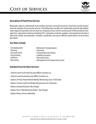 Cost of Services
7243 NW 54th
ST. Miami, FL 33166
www.blackwaterprotection.com
Tel: 305-226-7171 Toll: 888-569-2836• •
Description of Fixed Price Services
Blackwater Agency understands that excellent security cannot be priced at a level that would compro-
mise the integrity of our security services. The billing rates we offer are“realistically”priced to allow Black-
water Agency to provide a service that our company and our clients can be proud of.We provide all man-
agement, supervision training (including OJT), manpower, material, supplies, and equipment (except as
otherwise noted), and shall plan, schedule, coordinate, and assure eﬀective performance of all services
described .
Our Rates Include:
• Unemployment
• Training
• Turnover Costs
• Drug Testing
• Uniforms
• Recruiting
Standard Costs for Basic Services:
• Rate for each Un-Armed Security Oﬃcer (Contact us)
• Rate for each Armed Security Oﬃcer (Contact us)
• Option 24-Hour Patrol Vehicle Weekly Monitoring Cost: $150/week
• Option 24-Hour Golf Cart Weekly Monitoring Cost: $50/week
• Option Guardcell System (No charge)
• Option Free 2-Way Motorola Radios. (No charge)
• Option Phone Service (Monthly)
• Workman’s Compensation
• Overtime
• Criminal Records Checks
• Liability Insurance
• Personnel Costs
• Management and Supervisory Costs
blackwater
agency
 