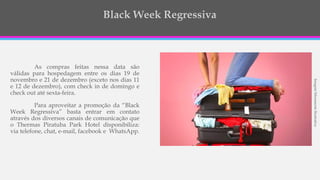 As compras feitas nessa data são
válidas para hospedagem entre os dias 19 de
novembro e 21 de dezembro (exceto nos dias 11
e 12 de dezembro), com check in de domingo e
check out até sexta-feira.
Para aproveitar a promoção da “Black
Week Regressiva” basta entrar em contato
através dos diversos canais de comunicação que
o Thermas Piratuba Park Hotel disponibiliza:
via telefone, chat, e-mail, facebook e WhatsApp.
ImagemMeramenteIlustrativa
 