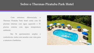 Com estrutura diferenciada, o
Thermas Piratuba Park hotel conta com 02
piscinas internas com água aquecida e 01
piscina externa com água temperatura
ambiente.
São 56 apartamentos amplos e
confortáveis, todos com sacadas com vista para
a natureza e banheiras.
Sobre o Thermas Piratuba Park Hotel
 
