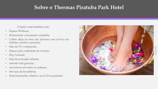 Sobre o Thermas Piratuba Park Hotel
O hotel conta também com:
• Espaço Wellness;
• Restaurante com pensão completa;
• Coffee shop na área das piscinas com serviço de
bebidas, lanches e porções;
• Sala de TV e chimarrão;
• Espaço para realização de eventos;
• Play Ground;
• Sala de recreação infantil;
• internet wifi gratuita;
• elevadores em todos os andares;
• Serviços de lavanderia;
• Estacionamento coberto e ao ar livre gratuitos.
SpadosPes
 