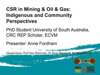 CSR in Mining & Oil & Gas:
Indigenous and Community
Perspectives
PhD Student University of South Australia,
CRC REP Scholar, ECVM
Presenter: Anne Fordham
(Supervisors: Prof Guy Robinson, Dr Boyd Blackwell, Dr Nina Evans)
 
