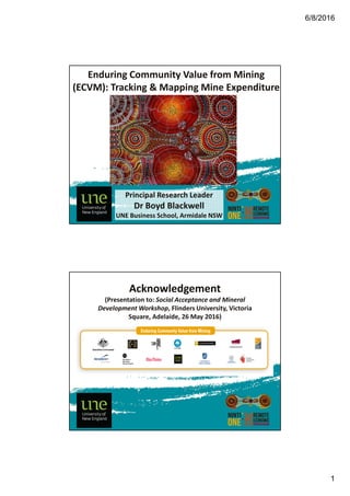 6/8/2016
1
Enduring Community Value from Mining
(ECVM): Tracking & Mapping Mine Expenditure
Principal Research Leader
Dr Boyd Blackwell
UNE Business School, Armidale NSW
Acknowledgement
(Presentation to: Social Acceptance and Mineral
Development Workshop, Flinders University, Victoria
Square, Adelaide, 26 May 2016)
 