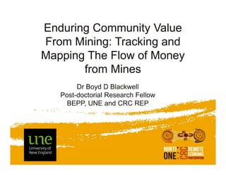 Enduring Community Value
From Mining: Tracking and
Mapping The Flow of Money
from Mines
Dr Boyd D Blackwell
Post-doctorial Research Fellow
BEPP, UNE and CRC REP

 