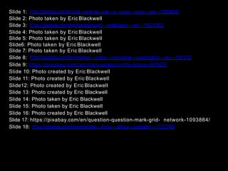 Slide 1: h"ps://pixabay.com/en/cat--‐animal--‐cat--‐s--‐eyes--‐eyes--‐pet--‐1285634/
Slide 2: Photo taken by Eric Blackwell
Slide 3: h"ps://pixabay.com/en/background--‐wallpaper--‐art--‐1621062/
Slide 4: Photo taken by Eric Blackwell
Slide 5: Photo taken by Eric Blackwell
Slide6: Photo taken by Eric Blackwell
Slide 7: Photo taken by Eric Blackwell
Slide 8: h"ps://pixabay.com/en/marine--‐corps--‐memorial--‐washington--‐dc--‐142172/
Slide 9: https://pixabay.com/en/man-weapon-rifle-sniper-97820/
Slide 10: Photo created by Eric Blackwell
Slide 11: Photo created by Eric Blackwell
Slide12: Photo created by Eric Blackwell
Slide 13: Photo created by Eric Blackwell
Slide 14: Photo taken by Eric Blackwell
Slide 15: Photo taken by Eric Blackwell
Slide 16: Photo created by Eric Blackwell
Slide 17: https://pixabay.com/en/question-question-mark-grid- network-1093884/
Slide 18: h"ps://pixabay.com/en/amimals--‐lions--‐africa--‐predator--‐1132745/
	
  
 