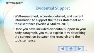Evidential Support
•Well-researched, accurate, detailed, and current
information to support the thesis statement and
topic sentence (Weida & Stolley, 2013).
•Once you have included evidential support in your
body paragraph, you must explain it by describing
the connection between the research and the
topic sentence.
13
Key Vocabulary
 