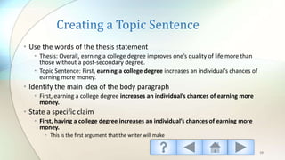 Creating a Topic Sentence
• Use the words of the thesis statement
• Thesis: Overall, earning a college degree improves one’s quality of life more than
those without a post-secondary degree.
• Topic Sentence: First, earning a college degree increases an individual’s chances of
earning more money.
• Identify the main idea of the body paragraph
• First, earning a college degree increases an individual’s chances of earning more
money.
• State a specific claim
• First, having a college degree increases an individual’s chances of earning more
money.
• This is the first argument that the writer will make
19
 