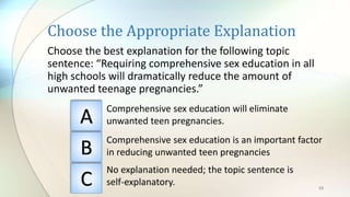Choose the Appropriate Explanation
Choose the best explanation for the following topic
sentence: “Requiring comprehensive sex education in all
high schools will dramatically reduce the amount of
unwanted teenage pregnancies.”
23
A
B
C
Comprehensive sex education will eliminate
unwanted teen pregnancies.
Comprehensive sex education is an important factor
in reducing unwanted teen pregnancies
No explanation needed; the topic sentence is
self-explanatory.
 