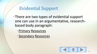 Evidential Support
•There are two types of evidential support
one can use in an argumentative, research-
based body paragraph:
•Primary Resources
•Secondary Resources
26
 