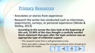 Primary Resources
• Anecdotes or stories from experience
• Research the writer has conducted such as interviews,
experiments, surveys, or personal experience (Weida &
Stolley, 2013)
• According to the survey the class took at the beginning of
this unit, 52.84% of the class thought a carefully worded
thesis statement that goes after the topic sentence was an
appropriate type of evidential support.
• This research came from a self-generated survey.
• One’s own data is always the strongest evidence when tempting to
persuade the reader.
27
 