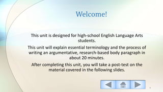 Welcome!
This unit is designed for high-school English Language Arts
students.
This unit will explain essential terminology and the process of
writing an argumentative, research-based body paragraph in
about 20 minutes.
After completing this unit, you will take a post-test on the
material covered in the following slides.
3
 