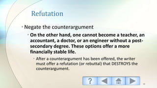 Refutation
•Negate the counterargument
• On the other hand, one cannot become a teacher, an
accountant, a doctor, or an engineer without a post-
secondary degree. These options offer a more
financially stable life.
• After a counterargument has been offered, the writer
must offer a refutation (or rebuttal) that DESTROYS the
counterargument.
38
 