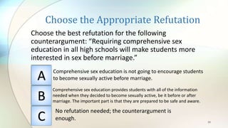 Choose the Appropriate Refutation
Choose the best refutation for the following
counterargument: “Requiring comprehensive sex
education in all high schools will make students more
interested in sex before marriage.”
39
A
B
C
Comprehensive sex education is not going to encourage students
to become sexually active before marriage.
Comprehensive sex education provides students with all of the information
needed when they decided to become sexually active, be it before or after
marriage. The important part is that they are prepared to be safe and aware.
No refutation needed; the counterargument is
enough.
 