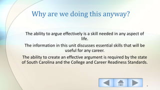 Why are we doing this anyway?
The ability to argue effectively is a skill needed in any aspect of
life.
The information in this unit discusses essential skills that will be
useful for any career.
The ability to create an effective argument is required by the state
of South Carolina and the College and Career Readiness Standards.
4
 