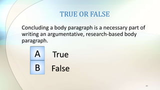 TRUE OR FALSE
Concluding a body paragraph is a necessary part of
writing an argumentative, research-based body
paragraph.
43
A
B
True
False
 