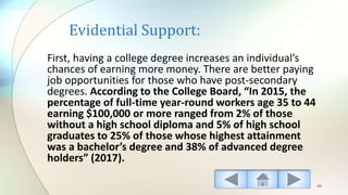 Evidential Support:
First, having a college degree increases an individual’s
chances of earning more money. There are better paying
job opportunities for those who have post-secondary
degrees. According to the College Board, “In 2015, the
percentage of full-time year-round workers age 35 to 44
earning $100,000 or more ranged from 2% of those
without a high school diploma and 5% of high school
graduates to 25% of those whose highest attainment
was a bachelor’s degree and 38% of advanced degree
holders” (2017).
49
 