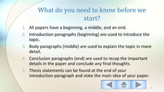What do you need to know before we
start?
1. All papers have a beginning, a middle, and an end.
2. Introduction paragraphs (beginning) are used to introduce the
topic.
3. Body paragraphs (middle) are used to explain the topic in more
detail.
4. Conclusion paragraphs (end) are used to recap the important
details in the paper and conclude any final thoughts.
5. Thesis statements can be found at the end of your
introduction paragraph and state the main idea of your paper.
5
 