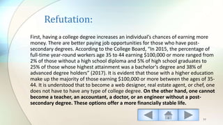 Refutation:
First, having a college degree increases an individual’s chances of earning more
money. There are better paying job opportunities for those who have post-
secondary degrees. According to the College Board, “In 2015, the percentage of
full-time year-round workers age 35 to 44 earning $100,000 or more ranged from
2% of those without a high school diploma and 5% of high school graduates to
25% of those whose highest attainment was a bachelor’s degree and 38% of
advanced degree holders” (2017). It is evident that those with a higher education
make up the majority of those earning $100,000 or more between the ages of 35-
44. It is understood that to become a web designer, real estate agent, or chef, one
does not have to have any type of college degree. On the other hand, one cannot
become a teacher, an accountant, a doctor, or an engineer without a post-
secondary degree. These options offer a more financially stable life.
52
 