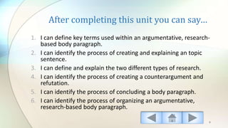 After completing this unit you can say…
1. I can define key terms used within an argumentative, research-
based body paragraph.
2. I can identify the process of creating and explaining an topic
sentence.
3. I can define and explain the two different types of research.
4. I can identify the process of creating a counterargument and
refutation.
5. I can identify the process of concluding a body paragraph.
6. I can identify the process of organizing an argumentative,
research-based body paragraph.
6
 
