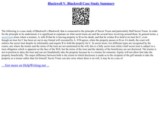 Blackwell V. Blackwell Case Study Summary
The following is a case study of Blackwell v Blackwell, that is connected to the principle of Secret Trusts and particularly Half Secret Trusts. In order
for the principle to be understood, it is significant to expatiate on what secret trusts are and the several laws revolving around them. In general terms, a
secret trust arises where a testator, A, tells B that he is leaving property to B on his death, and that he wishes B to hold it on trust for C, even
though no trust for C has been set out in any formal will executed by A. If B agrees, when the property passes to B on A's death, the court will
enforce the secret trust despite its informality and require B to hold the property for C. In secret trusts, two different types are recognised by the
courts, one where the trustee and the terms of the trust are not mentioned in the will, this is a fully secret trust while a half secret trust is subject to a
trust obligation which is apparent on the face of the Will, but the terms of the trust and the identity of the beneficiary are not disclosed. The trustee is
not in position to deny the trust and can not fraudulently take the property because he is a trustee for someone. Equity will not allow him take the
property beneficially. The major difference between both is the extent in which disclosure is made as to the recipient of the gift intends to take the
property as a trustee rather than for himself. Secret Trusts can also arise where there is no will, it may be in a case of
... Get more on HelpWriting.net ...
 