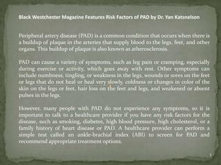 1
Black Westchester Magazine Features Risk Factors of PAD by Dr. Yan Katsnelson
Peripheral artery disease (PAD) is a common condition that occurs when there is
a buildup of plaque in the arteries that supply blood to the legs, feet, and other
organs. This buildup of plaque is also known as atherosclerosis.
PAD can cause a variety of symptoms, such as leg pain or cramping, especially
during exercise or activity, which goes away with rest. Other symptoms can
include numbness, tingling, or weakness in the legs, wounds or sores on the feet
or legs that do not heal or heal very slowly, coldness or changes in color of the
skin on the legs or feet, hair loss on the feet and legs, and weakened or absent
pulses in the legs.
However, many people with PAD do not experience any symptoms, so it is
important to talk to a healthcare provider if you have any risk factors for the
disease, such as smoking, diabetes, high blood pressure, high cholesterol, or a
family history of heart disease or PAD. A healthcare provider can perform a
simple test called an ankle-brachial index (ABI) to screen for PAD and
recommend appropriate treatment options.
 
