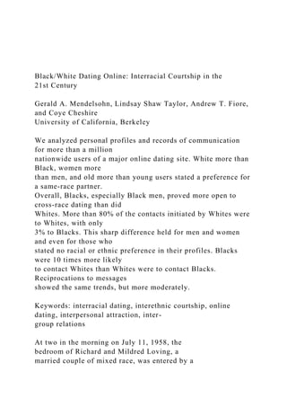 Black/White Dating Online: Interracial Courtship in the
21st Century
Gerald A. Mendelsohn, Lindsay Shaw Taylor, Andrew T. Fiore,
and Coye Cheshire
University of California, Berkeley
We analyzed personal profiles and records of communication
for more than a million
nationwide users of a major online dating site. White more than
Black, women more
than men, and old more than young users stated a preference for
a same-race partner.
Overall, Blacks, especially Black men, proved more open to
cross-race dating than did
Whites. More than 80% of the contacts initiated by Whites were
to Whites, with only
3% to Blacks. This sharp difference held for men and women
and even for those who
stated no racial or ethnic preference in their profiles. Blacks
were 10 times more likely
to contact Whites than Whites were to contact Blacks.
Reciprocations to messages
showed the same trends, but more moderately.
Keywords: interracial dating, interethnic courtship, online
dating, interpersonal attraction, inter-
group relations
At two in the morning on July 11, 1958, the
bedroom of Richard and Mildred Loving, a
married couple of mixed race, was entered by a
 