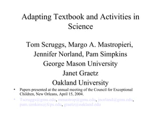 Adapting Textbook and Activities in
Science
Tom Scruggs, Margo A. Mastropieri,
Jennifer Norland, Pam Simpkins
George Mason University
Janet Graetz
Oakland University
• Papers presented at the annual meeting of the Council for Exceptional
Children, New Orleans, April 15, 2004.
• Tscruggs@gmu.edu, mmastrop@gmu.edu, jnorland@gmu.edu,
pam.simkins@fcps.edu, graetz@oakland.edu
 