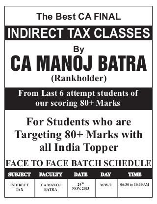 The Best CA FINAL
INDIRECT TAX CLASSES
By
CA MANOJ BATRA
(Rankholder)
For Students who are
Targeting 80+ Marks with
all India Topper
FACE TO FACE BATCH SCHEDULE
INDIRECT
TAX
CA MANOJ
BATRA
TH
29
NOV. 2013
M/W/F 06:30 to 10:30 AM
SUBJECT FACULTY DATE DAY TIME
From Last 6 attempt students of
our scoring 80+ Marks
 