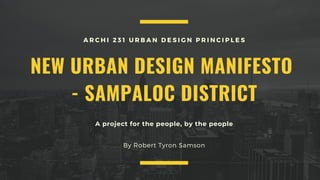 A project for the people, by the people
NEW URBAN DESIGN MANIFESTO
- SAMPALOC DISTRICT
A R C H I 2 3 1 U R B A N D E S I G N P R I N C I P L E S
By Robert Tyron Samson
 