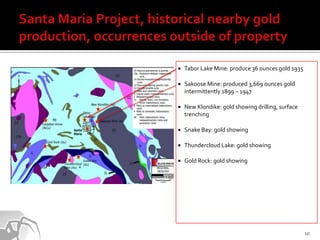    Tabor Lake Mine: produce 36 ounces gold 1935

   Sakoose Mine: produced 3,669 ounces gold
    intermittently 1899 – 1947

   New Klondike: gold showing drilling, surface
    trenching

   Snake Bay: gold showing

   Thundercloud Lake: gold showing

   Gold Rock: gold showing




                                                   10
 