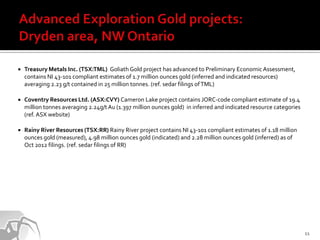    Treasury Metals Inc. (TSX:TML) Goliath Gold project has advanced to Preliminary Economic Assessment,
    contains NI 43-101 compliant estimates of 1.7 million ounces gold (inferred and indicated resources)
    averaging 2.23 g/t contained in 25 million tonnes. (ref. sedar filings of TML)

   Coventry Resources Ltd. (ASX:CVY) Cameron Lake project contains JORC-code compliant estimate of 19.4
    million tonnes averaging 2.24g/t Au (1.397 million ounces gold) in inferred and indicated resource categories
    (ref. ASX website)

   Rainy River Resources (TSX:RR) Rainy River project contains NI 43-101 compliant estimates of 1.18 million
    ounces gold (measured), 4.98 million ounces gold (indicated) and 2.28 million ounces gold (inferred) as of
    Oct 2012 filings. (ref. sedar filings of RR)




                                                                                                                    11
 