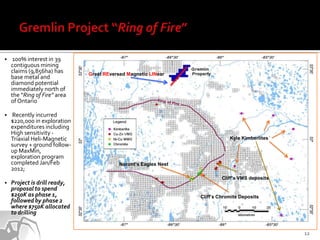     100% interest in 39
    contiguous mining
    claims (9,856ha) has      Great REversed Magnetic LINear
    base metal and
    diamond potential
    immediately north of
    the “Ring of Fire” area
    of Ontario

   Recently incurred
    $220,000 in exploration
    expenditures including
    High sensitivity -
    Triaxial Heli-Magnetic                                                   Kyle Kimberlites
    survey + ground follow-
    up MaxMin,
    exploration program
    completed Jan/Feb                     Noront’s Eagles Nest
    2012;
                                                                          Cliff’s VMS deposits
   Project is drill ready,
    proposal to spend
    $250K as phase 1,                                            Cliff’s Chromite Deposits
    followed by phase 2
    where $750K allocated
    to drilling


                                                                                                 12
 