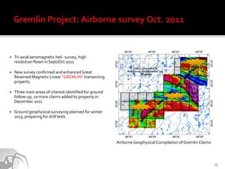    Tri-axial aeromagnetic heli- survey, high
    resolution flown in Sept/Oct 2011

   New survey confirmed and enhanced Great
    Reversed Magnetic Linear “GREMLIN” transecting
    property

   Three main areas of interest identified for ground
    follow-up, 10 more claims added to property in
    December 2011

   Ground geophysical surveying planned for winter
    2013, preparing for drill tests




                                                         Airborne Geophysical Compilation of Gremlin Claims



                                                                                                              13
 