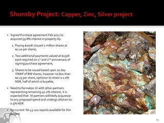    Signed Purchase agreement Feb 2012 to
    acquired 59.8% interest in property by:

     1. Paying $200K (issued 2 million shares at
        $0.10 per share),

     2. Two additional payments valued at $150K
        each required on 1st and 2nd anniversary of
        signing purchase agreement,

     3. Shares to be issued based upon 20 day
        VWAP of BW shares, however no less than
        $0.15 per share, optionor to retain a 1.0%
        NSR, half of which is buyable;

   Need to formalize JV with other partners
    representing remaining 40.2% interest, it is
    expected that JV partners will likely acquiesce
    to any proposed spend and undergo dilution to
    0.5% NSR

   No current NI-43-101 reports available for this
    project.
                                                      15
 