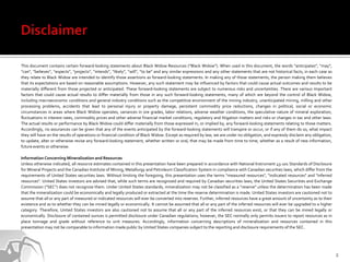 This document contains certain forward-looking statements about Black Widow Resources (“Black Widow”). When used in this document, the words “anticipates”, “may”,
“can", "believes”, “expects”, “projects”, “intends”, “likely”, “will”, “to be” and any similar expressions and any other statements that are not historical facts, in each case as
they relate to Black Widow are intended to identify those assertions as forward-looking statements. In making any of those statements, the person making them believes
that its expectations are based on reasonable assumptions. However, any such statement may be influenced by factors that could cause actual outcomes and results to be
materially different from those projected or anticipated. These forward-looking statements are subject to numerous risks and uncertainties. There are various important
factors that could cause actual results to differ materially from those in any such forward-looking statements, many of which are beyond the control of Black Widow,
including macroeconomic conditions and general industry conditions such as the competitive environment of the mining industry, unanticipated mining, milling and other
processing problems, accidents that lead to personal injury or property damage, persistent commodity price reductions, changes in political, social or economic
circumstances in areas where Black Widow operates, variances in ore grades, labor relations, adverse weather conditions, the speculative nature of mineral exploration,
fluctuations in interest rates, commodity prices and other adverse financial market conditions, regulatory and litigation matters and risks or changes in tax and other laws.
The actual results or performance by Black Widow could differ materially from those expressed in, or implied by, any forward-looking statements relating to those matters.
Accordingly, no assurances can be given that any of the events anticipated by the forward-looking statements will transpire or occur, or if any of them do so, what impact
they will have on the results of operations or financial condition of Black Widow. Except as required by law, we are under no obligation, and expressly disclaim any obligation,
to update, alter or otherwise revise any forward-looking statement, whether written or oral, that may be made from time to time, whether as a result of new information,
future events or otherwise.

Information Concerning Mineralization and Resources
Unless otherwise indicated, all resource estimates contained in this presentation have been prepared in accordance with National Instrument 43-101 Standards of Disclosure
for Mineral Projects and the Canadian Institute of Mining, Metallurgy and Petroleum Classification System in compliance with Canadian securities laws, which differ from the
requirements of United States securities laws. Without limiting the foregoing, this presentation uses the terms "measured resources", "indicated resources" and "inferred
resources". United States investors are advised that, while such terms are recognized and required by Canadian securities laws, the United States Securities and Exchange
Commission ("SEC") does not recognize them. Under United States standards, mineralization may not be classified as a "reserve" unless the determination has been made
that the mineralization could be economically and legally produced or extracted at the time the reserve determination is made. United States investors are cautioned not to
assume that all or any part of measured or indicated resources will ever be converted into reserves. Further, inferred resources have a great amount of uncertainty as to their
existence and as to whether they can be mined legally or economically. It cannot be assumed that all or any part of the inferred resources will ever be upgraded to a higher
category. Therefore, United States investors are also cautioned not to assume that all or any part of the inferred resources exist, or that they can be mined legally or
economically. Disclosure of contained ounces is permitted disclosure under Canadian regulations; however, the SEC normally only permits issuers to report resources as in
place tonnage and grade without reference to unit measures. Accordingly, information concerning descriptions of mineralization and resources contained in this
presentation may not be comparable to information made public by United States companies subject to the reporting and disclosure requirements of the SEC.




                                                                                                                                                                                     2
 