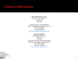 Black Widow Resources Inc.
       Suite 304 - 65 Front St. E.,
              Toronto, ON
                M5E 1B5

   Neil Novak, P.Geo. (President/CEO)
Email: nnovak@blackwidowresources.com
            Tel: (416) 203 8636
           Fax: (416) 815 1355
 http://www.blackwidowresources.com

          Jennings Capital Inc.
        33 Yonge Street Suite 320
               Toronto, ON
                 M5E 1G4
Doug Harris, Director, Investment Banking
Email: doug.harris@jenningscapital.com
           Tel: (416)-304-3890
           Fax: (416) 214-2844
    http://www.jenningscapital.com




                                            20
 