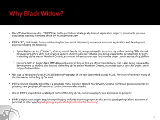    Black Widow Resources Inc. (“BWR”) has built a portfolio of strategically located exploration projects, proximal to previous
    discoveries made by members of the BW management team

   BWR’s CEO, Neil Novak, has an outstanding track record of discovering numerous economic exploration and development
    projects including the following:

     • Spider Resources Inc. (“Spider”), after a 3 month hostile bid, was purchased in 2010 for $125 million cash by Cliffs Natural
       Resources (“Cliffs”), Cliffs had targeted Spider’s chromite discovery that is now being prepared for development by Cliffs
       in the Ring of Fire area of Northern Ontario, estimated infrastructure costs for chromite project are in excess of $3.3 billion

     • Noront’s (NOT.V) Eagle’s Nest MMS Deposit located in Ring of Fire are of Northern Ontario, that is also being prepared for
       development by Noront, also located in the Ring of Fire area of Northern Ontario, estimated capital costs for project are in
       range of $600 million

 Neil was co-recipient of 2009 PDAC Bill Dennis Prospector of the Year (presented at 2010 PDAC) for his involvement in many of
    the discoveries in the Ring of Fire area.

 BWR’s focused property presently is a gold/base metal prospect located near Dryden, Ontario, numerous gold occurrences on
    property, new geophysically rendered conductive anomalies nearby

   One of BWR’s properties is located just north of the Ring of Fire, numerous geophysical anomalies on property

   BWRr’s exploration project acquisition philosophy includes acquiring properties that exhibit good geological and economical
    potential, in other words good geology equates to high potential for discovery!




                                                                                                                                         3
 