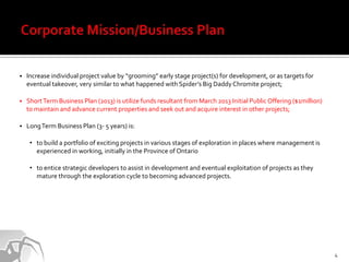    Increase individual project value by “grooming” early stage project(s) for development, or as targets for
    eventual takeover, very similar to what happened with Spider’s Big Daddy Chromite project;

   Short Term Business Plan (2013) is utilize funds resultant from March 2013 Initial Public Offering ($1million)
    to maintain and advance current properties and seek out and acquire interest in other projects;

   Long Term Business Plan (3- 5 years) is:

     • to build a portfolio of exciting projects in various stages of exploration in places where management is
       experienced in working, initially in the Province of Ontario

     • to entice strategic developers to assist in development and eventual exploitation of projects as they
       mature through the exploration cycle to becoming advanced projects.




                                                                                                                     4
 