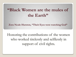 “Black Women are the mules of
         the Earth”
Zora Neale Hurston, “Their Eyes were watching God”



Honoring the contributions of the women
 who worked tirelessly and selflessly in
        support of civil rights.
 