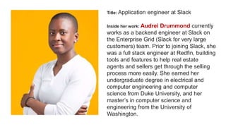 Title: Application engineer at Slack
Inside her work: Audrei Drummond currently
works as a backend engineer at Slack on
the Enterprise Grid (Slack for very large
customers) team. Prior to joining Slack, she
was a full stack engineer at Redfin, building
tools and features to help real estate
agents and sellers get through the selling
process more easily. She earned her
undergraduate degree in electrical and
computer engineering and computer
science from Duke University, and her
master’s in computer science and
engineering from the University of
Washington.
 
