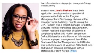 Title: Information technology project manager at Chicago
Transit Authority
Inside her work: Jamila Parham leads both
application development and operational
improvement efforts for the Program
Management and Technology division at the
Chicago Transit Authority. Prior to joining the
CTA, Parham was a project manager for a BMC
Software Premier Partnering consulting firm.
Parham received a Bachelor of Science in
computer graphics and motion design from
DePaul University and a Master of Information
Systems in project management from Keller
Graduate School of Management. In 2016 she
was featured as one of Verizon’s 10 brilliant men
and women breaking stereotypes in their
professions. Follow her on Twitter.
 