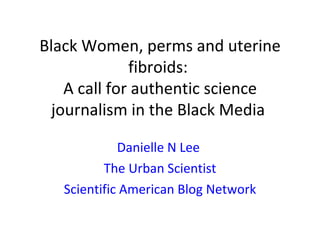 Black Women, perms and uterine
              fibroids:
    A call for authentic science
  journalism in the Black Media

             Danielle N Lee
          The Urban Scientist
   Scientific American Blog Network
 