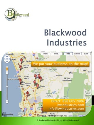 We put your business on the map!




                 Direct: 858.605.2806
                     bwindustries.com
               info@bwindustries.com


  © Blackwood Industries 2010. All Rights Reserved.
 