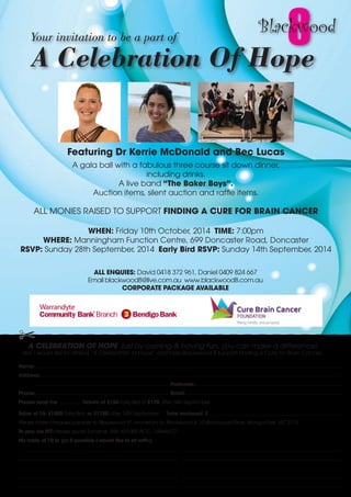 Featuring Dr Kerrie McDonald and Bec Lucas 
A gala ball with a fabulous three course sit down dinner, 
including drinks. 
A live band “The Baker Boys”. 
Auction items, silent auction and raffle items. 
8 
ALL MONIES RAISED TO SUPPORT FINDING A CURE FOR BRAIN CANCER 
WHEN: Friday 10th October, 2014 TIME: 7:00pm 
WHERE: Manningham Function Centre, 699 Doncaster Road, Doncaster 
RSVP: Sunday 28th September, 2014 Early Bird RSVP: Sunday 14th September, 2014 
ALL ENQUIES: David 0418 372 961, Daniel 0409 824 667 
Email blackwood8@live.com.au www.blackwood8.com.au 
CORPORATE PACKAGE AVAILABLE 
A CELEBRATION OF HOPE Just by coming & having fun, you can make a difference! 
Yes! I would like to attend “A Celebration of Hope” and help Blackwood 8 support Finding a Cure for Brain Cancer. 
Name: 
Address: 
Postcode: 
Phone: Email: 
Please send me tickets at $150 Early Bird or $170 after 14th September. 
Table of 10: $1500 Early Bird, or $1700 after 14th September. Total enclosed: $ 
Please make cheques payable to "Blackwood 8", and return to: Blackwood 8, 15 Blackwood Drive, Wonga Park. VIC 3115. 
To pay via EFT: Please quote Surname. BSB: 633-000 ACC: 149646127 
My table of 10 is: (or if possible I would like to sit with:) 
 