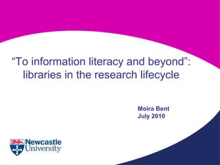 “To information literacy and beyond”:
libraries in the research lifecycle
Moira Bent
July 2010
 
