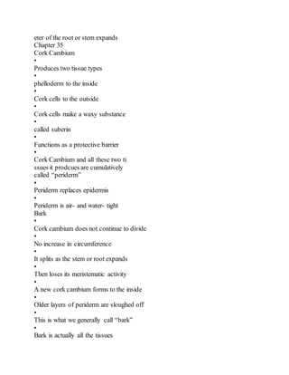 eter of the root or stem expands
Chapter 35
Cork Cambium
•
Produces two tissue types
•
phelloderm to the inside
•
Cork cells to the outside
•
Cork cells make a waxy substance
•
called suberin
•
Functions as a protective barrier
•
Cork Cambium and all these two ti
ssues it prodcues are cumulatively
called “periderm”
•
Periderm replaces epidermis
•
Periderm is air- and water- tight
Bark
•
Cork cambium does not continue to divide
•
No increase in circumference
•
It splits as the stem or root expands
•
Then loses its meristematic activity
•
A new cork cambium forms to the inside
•
Older layers of periderm are sloughed off
•
This is what we generally call “bark”
•
Bark is actually all the tissues
 