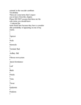 external to the vascular cambium
Vocabulary
These are some terms that I expect
you to know from this chapter.
Please DO NOT assume that these are the
only terms you should know
. I selected the
terms listed here because they have a consider
able probability of appearing on one of my
exams.
•
•
Taproot
•
Node
•
Internode
•
Terminal Bud
•
Axillary Bid
•
Fibrous rootsystem
•
Apical dominance
•
Leaf
•
Blade
•
Petiole
•
Veins
•
Tissue
•
Epidermis
•
Periderm
•
 