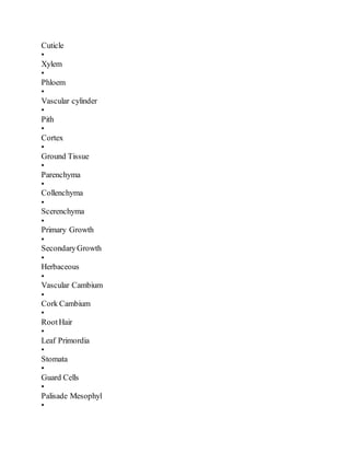 Cuticle
•
Xylem
•
Phloem
•
Vascular cylinder
•
Pith
•
Cortex
•
Ground Tissue
•
Parenchyma
•
Collenchyma
•
Scerenchyma
•
Primary Growth
•
SecondaryGrowth
•
Herbaceous
•
Vascular Cambium
•
Cork Cambium
•
RootHair
•
Leaf Primordia
•
Stomata
•
Guard Cells
•
Palisade Mesophyl
•
 