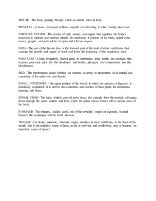 MOUTH -The body opening through which an animal takes in food.
MUSCLES - A tissue composed of fibers capable of contracting to effect bodily movement.
NERVOUS SYSTEM -The system of cells, tissues, and organs that regulates the body's
responses to internal and external stimuli. In vertebrates it consists of the brain, spinal cord,
nerves, ganglia, and parts of the receptor and effector organs.
NOSE -The part of the human face or the forward part of the head of other vertebrates that
contains the nostrils and organs of smell and forms the beginning of the respiratory tract.
PANCREAS -A long, irregularly shaped gland in vertebrates, lying behind the stomach, that
secretes pancreatic juice into the duodenum and insulin, glucagon, and somatostatin into the
bloodstream.
SKIN -The membranous tissue forming the external covering or integument of an animal and
consisting of the epidermis and dermis.
SMALL INTERTINES -The upper portion of the bowel, in which the process of digestion is
practically completed. It is narrow and contorted, and consists of three parts, the duodenum,
jejunum, and ileum.
SPINAL CORD -The thick, whitish cord of nerve tissue that extends from the medulla oblongata
down through the spinal column and from which the spinal nerves branch off to various parts of
the body.
STOMACH -The enlarged, saclike canal, one of the principal organs of digestion, located
between the esophagus and the small intestine.
TONGUE -The fleshy, movable, muscular organ, attached in most vertebrates to the floor of the
mouth, that is the principal organ of taste, an aid in chewing and swallowing, and, in humans, an
important organ of speech
 